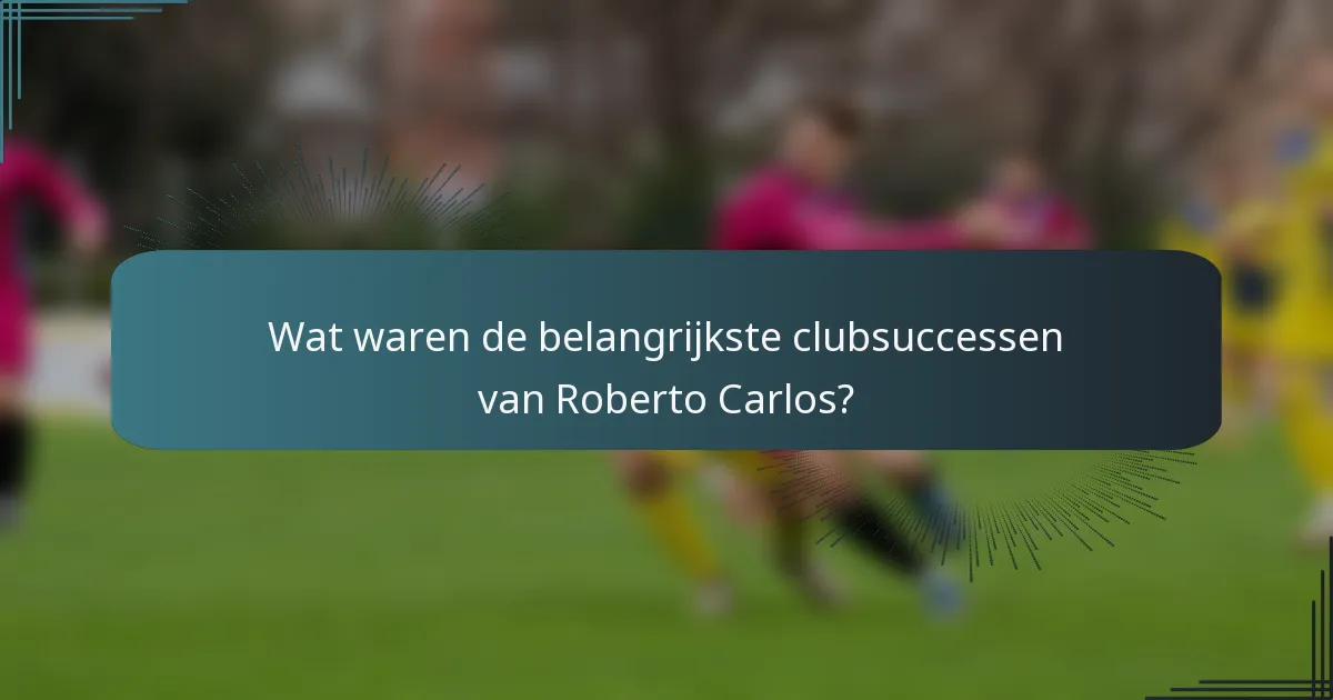 Wat waren de belangrijkste clubsuccessen van Roberto Carlos?